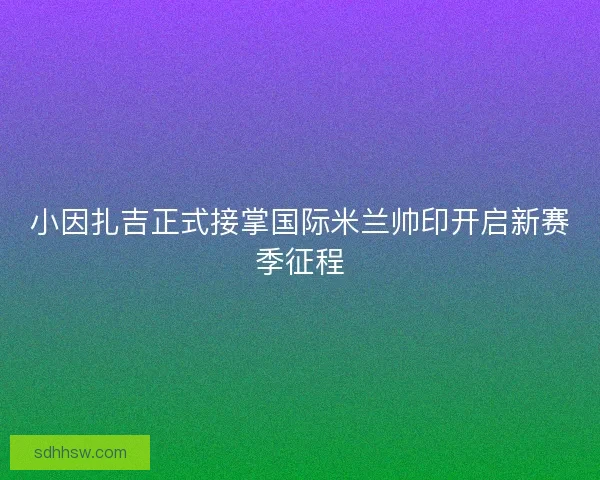 小因扎吉正式接掌国际米兰帅印开启新赛季征程