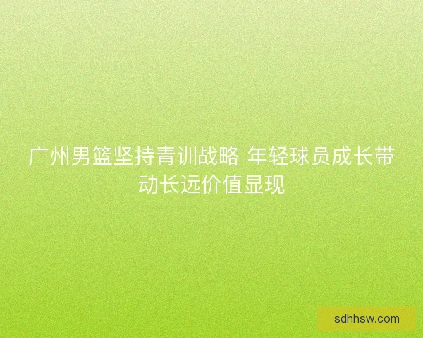 广州男篮坚持青训战略 年轻球员成长带动长远价值显现